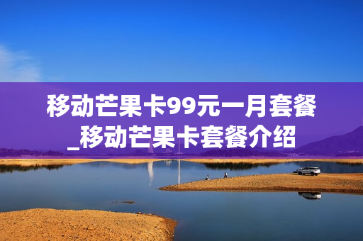 移动芒果卡99元一月套餐_移动芒果卡套餐介绍