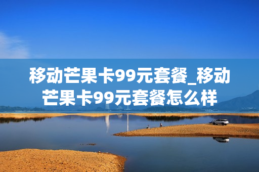 移动芒果卡99元套餐_移动芒果卡99元套餐怎么样