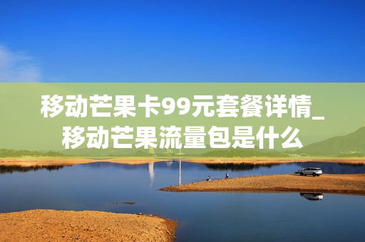 移动芒果卡99元套餐详情_移动芒果流量包是什么