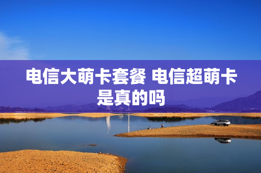 电信大萌卡套餐 电信超萌卡是真的吗