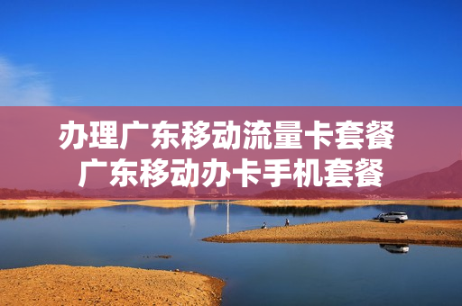 办理广东移动流量卡套餐 广东移动办卡手机套餐