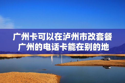 广州卡可以在泸州市改套餐 广州的电话卡能在别的地方换吗