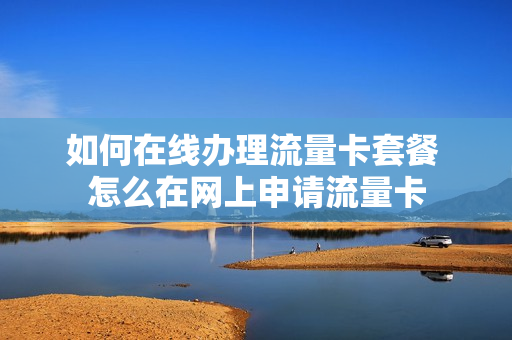 如何在线办理流量卡套餐 怎么在网上申请流量卡