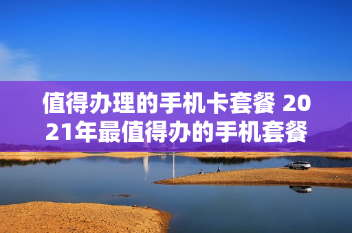 值得办理的手机卡套餐 2021年最值得办的手机套餐