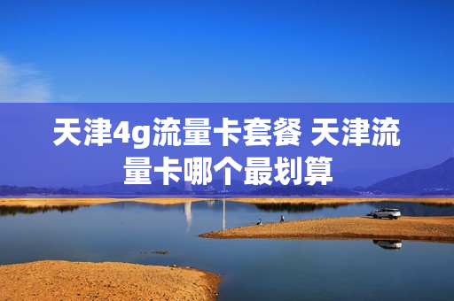 天津4g流量卡套餐 天津流量卡哪个最划算