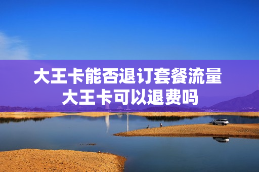 大王卡能否退订套餐流量 大王卡可以退费吗