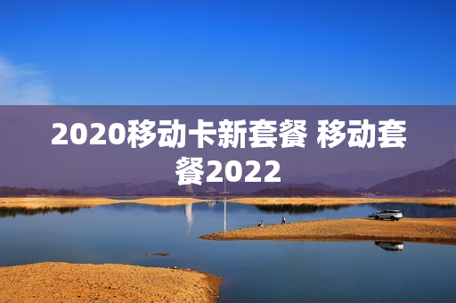 2020移动卡新套餐 移动套餐2022