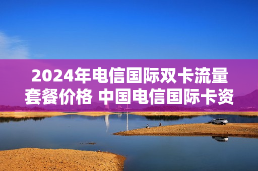 2024年电信国际双卡流量套餐价格 中国电信国际卡资费