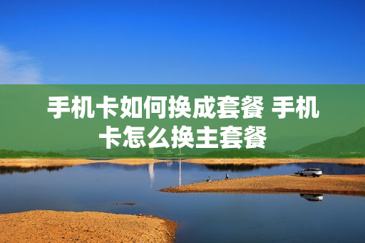 手机卡如何换成套餐 手机卡怎么换主套餐