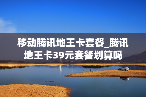 移动腾讯地王卡套餐_腾讯地王卡39元套餐划算吗