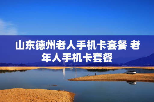 山东德州老人手机卡套餐 老年人手机卡套餐