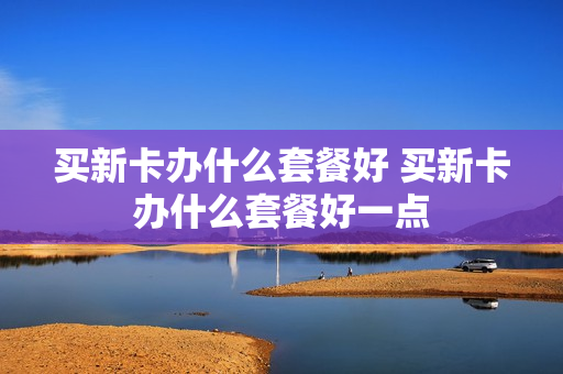 买新卡办什么套餐好 买新卡办什么套餐好一点