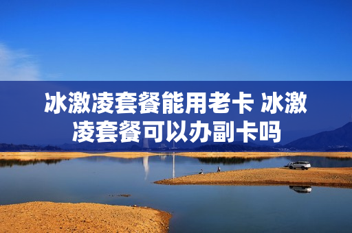 冰激凌套餐能用老卡 冰激凌套餐可以办副卡吗