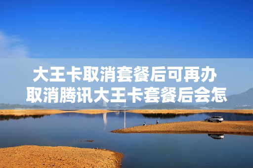 大王卡取消套餐后可再办 取消腾讯大王卡套餐后会怎么样