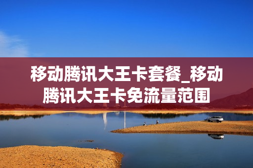 移动腾讯大王卡套餐_移动腾讯大王卡免流量范围