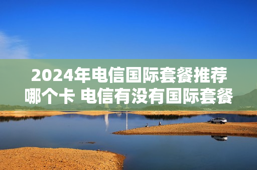 2024年电信国际套餐推荐哪个卡 电信有没有国际套餐