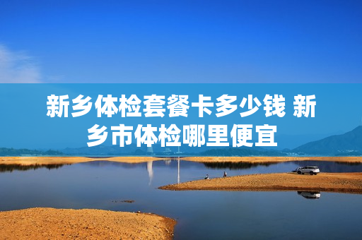 新乡体检套餐卡多少钱 新乡市体检哪里便宜
