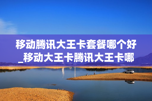 移动腾讯大王卡套餐哪个好_移动大王卡腾讯大王卡哪个好