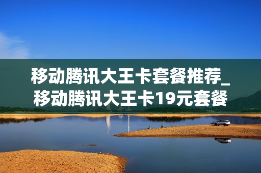移动腾讯大王卡套餐推荐_移动腾讯大王卡19元套餐划算吗