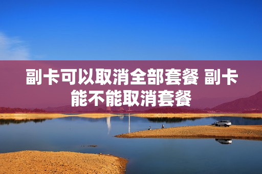 副卡可以取消全部套餐 副卡能不能取消套餐