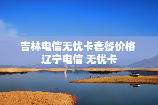 吉林电信无忧卡套餐价格 辽宁电信 无忧卡