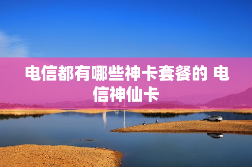电信都有哪些神卡套餐的 电信神仙卡
