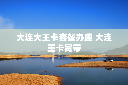 大连大王卡套餐办理 大连王卡宽带