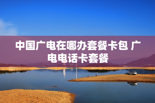中国广电在哪办套餐卡包 广电电话卡套餐