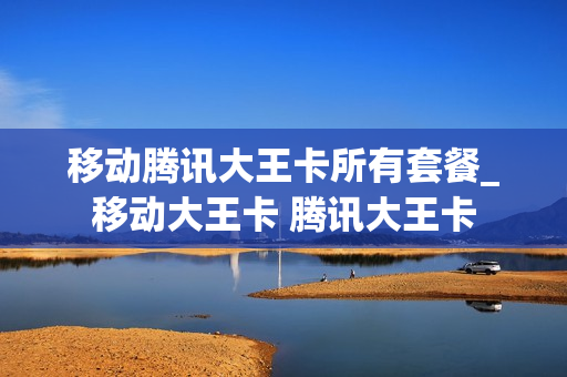 移动腾讯大王卡所有套餐_移动大王卡 腾讯大王卡