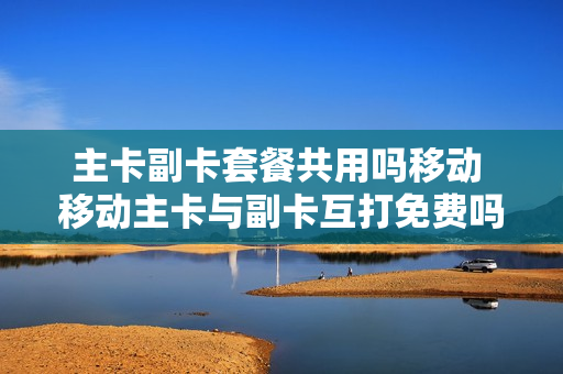 主卡副卡套餐共用吗移动 移动主卡与副卡互打免费吗