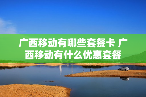 广西移动有哪些套餐卡 广西移动有什么优惠套餐