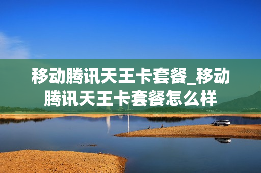 移动腾讯天王卡套餐_移动腾讯天王卡套餐怎么样