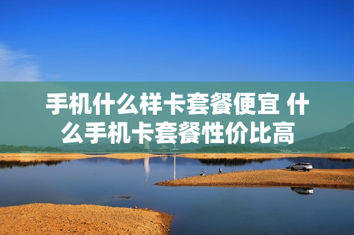 手机什么样卡套餐便宜 什么手机卡套餐性价比高