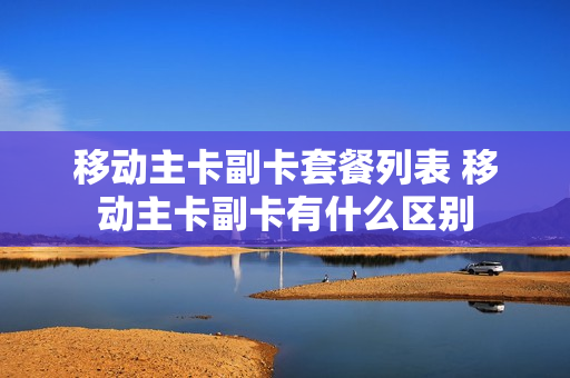 移动主卡副卡套餐列表 移动主卡副卡有什么区别
