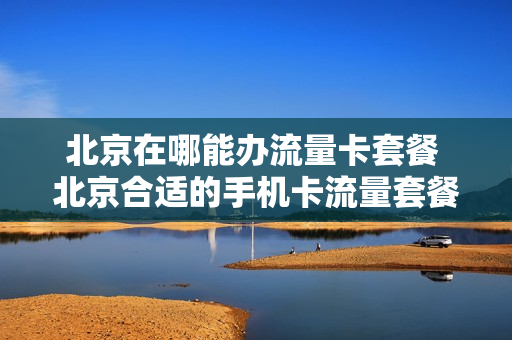 北京在哪能办流量卡套餐 北京合适的手机卡流量套餐