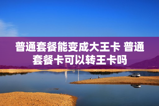 普通套餐能变成大王卡 普通套餐卡可以转王卡吗