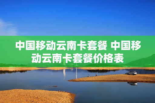 中国移动云南卡套餐 中国移动云南卡套餐价格表