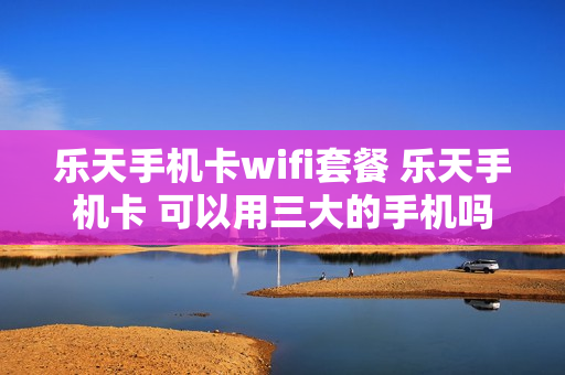 乐天手机卡wifi套餐 乐天手机卡 可以用三大的手机吗?