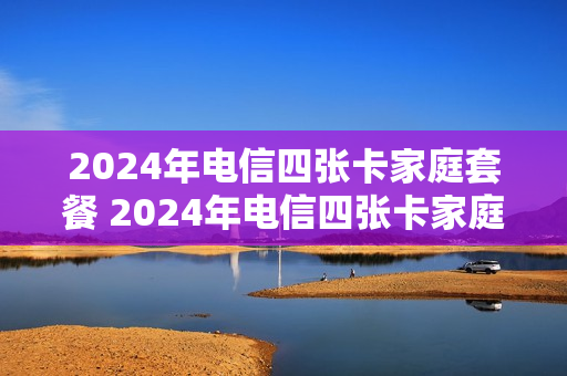 2024年电信四张卡家庭套餐 2024年电信四张卡家庭套餐怎么办