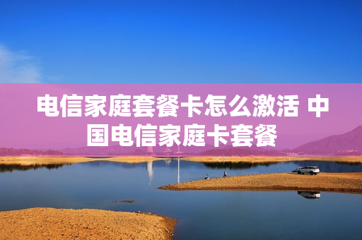 电信家庭套餐卡怎么激活 中国电信家庭卡套餐