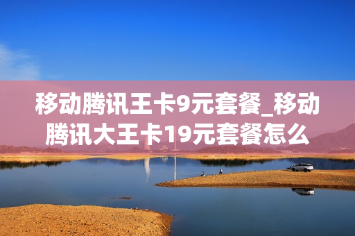 移动腾讯王卡9元套餐_移动腾讯大王卡19元套餐怎么样