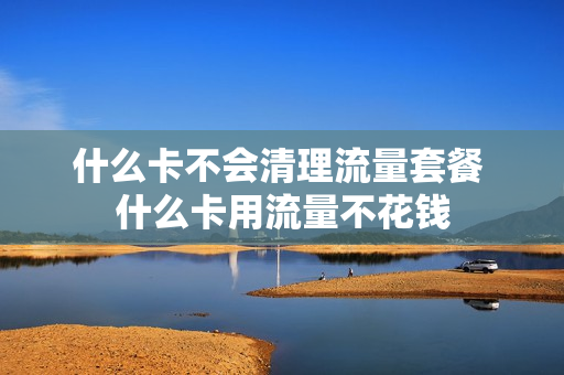 什么卡不会清理流量套餐 什么卡用流量不花钱