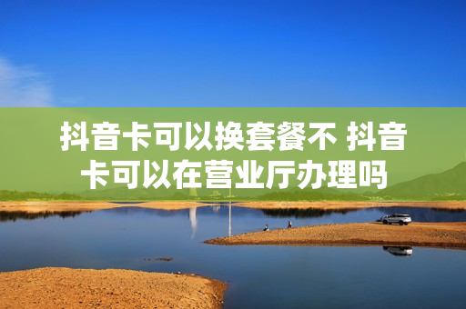 抖音卡可以换套餐不 抖音卡可以在营业厅办理吗