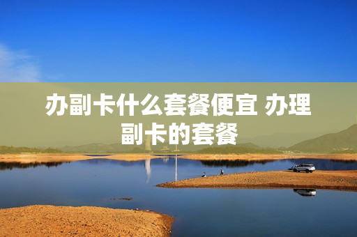 办副卡什么套餐便宜 办理副卡的套餐