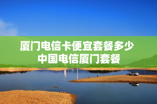 厦门电信卡便宜套餐多少 中国电信厦门套餐