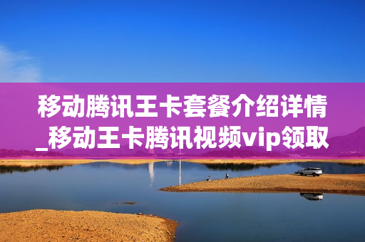 移动腾讯王卡套餐介绍详情_移动王卡腾讯视频vip领取入口