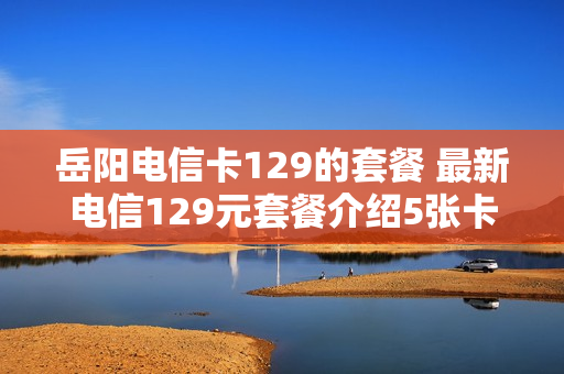岳阳电信卡129的套餐 最新电信129元套餐介绍5张卡