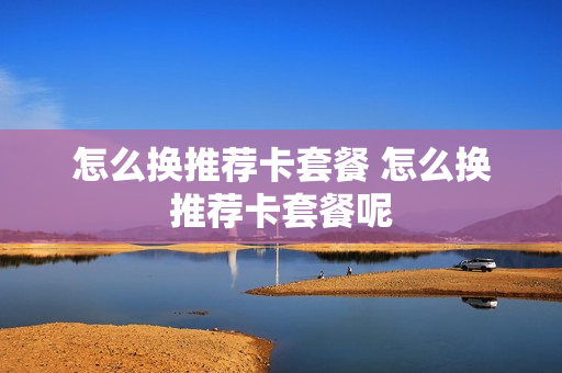 怎么换推荐卡套餐 怎么换推荐卡套餐呢