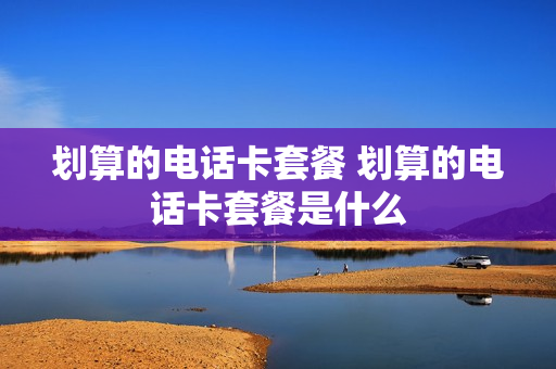 划算的电话卡套餐 划算的电话卡套餐是什么
