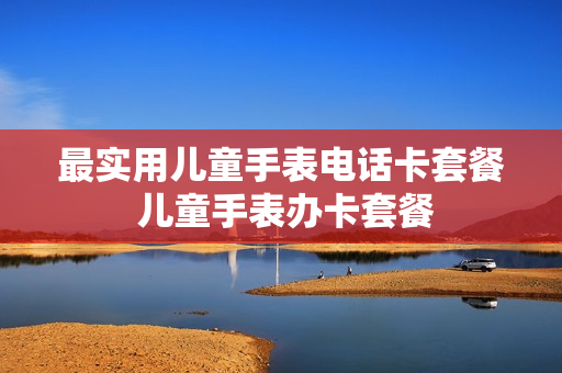 最实用儿童手表电话卡套餐 儿童手表办卡套餐